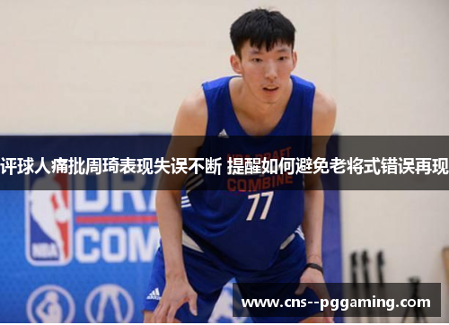 评球人痛批周琦表现失误不断 提醒如何避免老将式错误再现