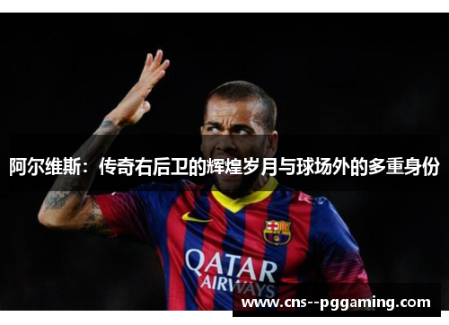 阿尔维斯：传奇右后卫的辉煌岁月与球场外的多重身份