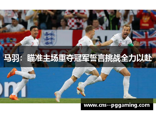 马羽:瞄准主场重夺冠军誓言挑战全力以赴 马羽:瞄准主场重夺冠军誓言挑战全力以赴