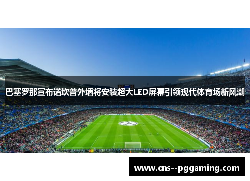 巴塞罗那宣布诺坎普外墙将安装超大LED屏幕引领现代体育场新风潮