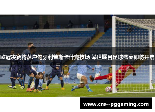 欧冠决赛将落户匈牙利普斯卡什竞技场 举世瞩目足球盛宴即将开启 欧冠决赛将落户匈牙利普斯卡什竞技场 举世瞩目足球盛宴即将开启