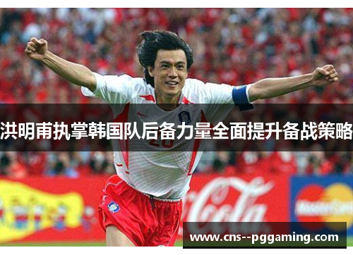 洪明甫执掌韩国队后备力量全面提升备战策略 洪明甫执掌韩国队后备力量全面提升备战策略