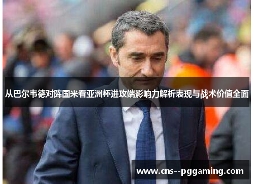从巴尔韦德对阵国米看亚洲杯进攻端影响力解析表现与战术价值全面 从巴尔韦德对阵国米看亚洲杯进攻端影响力解析表现与战术价值全面