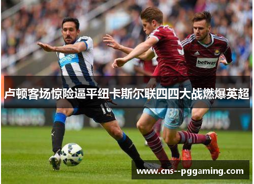 卢顿客场惊险逼平纽卡斯尔联四四大战燃爆英超