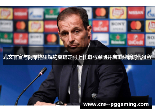 尤文官宣与阿莱格里解约莫塔走马上任斑马军团开启重建新时代征程
