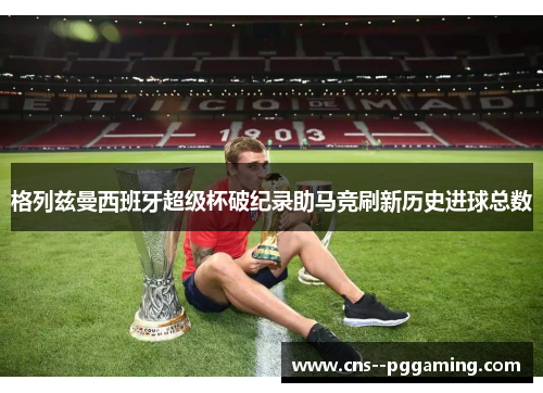 格列兹曼西班牙超级杯破纪录助马竞刷新历史进球总数