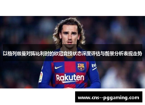 以格列兹曼对阵比利时的欧冠竞技状态深度评估与前景分析表现走势