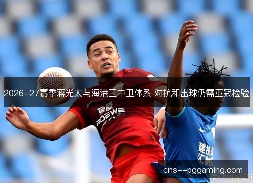 2026-27赛季蒋光太与海港三中卫体系 对抗和出球仍需亚冠检验